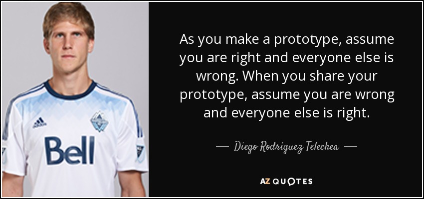 As you make a prototype, assume you are right and everyone else is wrong. When you share your prototype, assume you are wrong and everyone else is right. - Diego Rodriguez Telechea