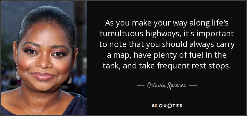 As you make your way along life's tumultuous highways, it's important to note that you should always carry a map, have plenty of fuel in the tank, and take frequent rest stops. - Octavia Spencer