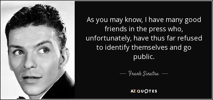As you may know, I have many good friends in the press who, unfortunately, have thus far refused to identify themselves and go public. - Frank Sinatra