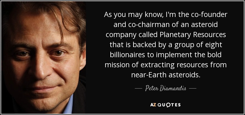 As you may know, I'm the co-founder and co-chairman of an asteroid company called Planetary Resources that is backed by a group of eight billionaires to implement the bold mission of extracting resources from near-Earth asteroids. - Peter Diamandis