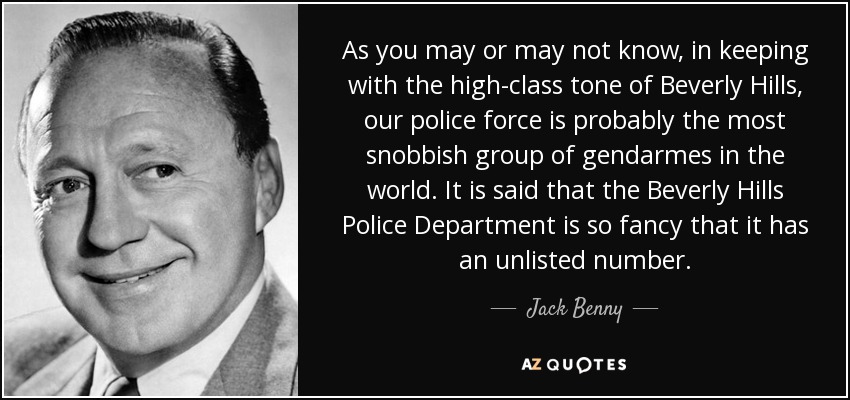 As you may or may not know, in keeping with the high-class tone of Beverly Hills, our police force is probably the most snobbish group of gendarmes in the world. It is said that the Beverly Hills Police Department is so fancy that it has an unlisted number. - Jack Benny