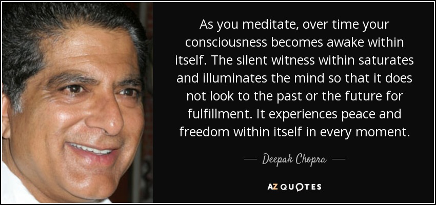As you meditate, over time your consciousness becomes awake within itself. The silent witness within saturates and illuminates the mind so that it does not look to the past or the future for fulfillment. It experiences peace and freedom within itself in every moment. - Deepak Chopra