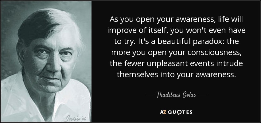 As you open your awareness, life will improve of itself, you won't even have to try. It's a beautiful paradox: the more you open your consciousness, the fewer unpleasant events intrude themselves into your awareness. - Thaddeus Golas