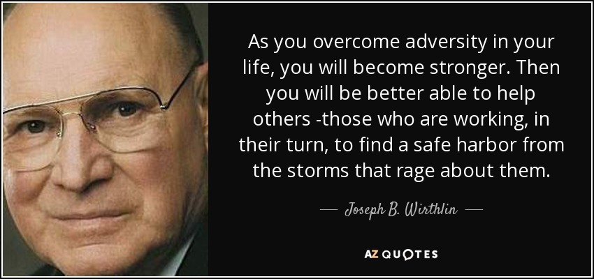 As you overcome adversity in your life, you will become stronger. Then you will be better able to help others -those who are working, in their turn, to find a safe harbor from the storms that rage about them. - Joseph B. Wirthlin