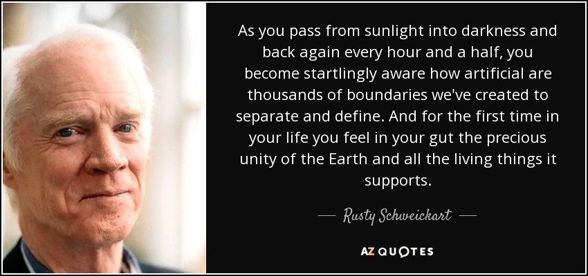 As you pass from sunlight into darkness and back again every hour and a half, you become startlingly aware how artificial are thousands of boundaries we've created to separate and define. And for the first time in your life you feel in your gut the precious unity of the Earth and all the living things it supports. - Rusty Schweickart