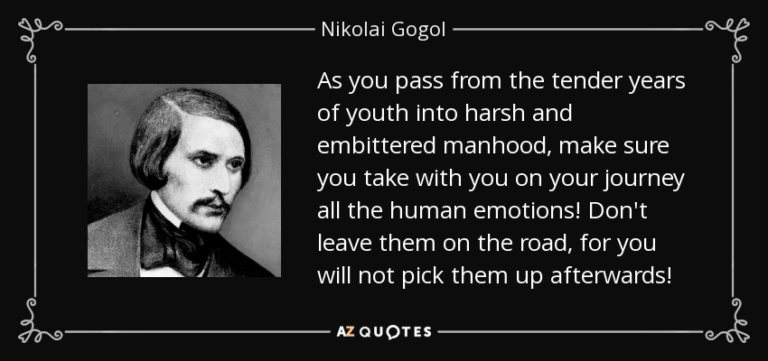 As you pass from the tender years of youth into harsh and embittered manhood, make sure you take with you on your journey all the human emotions! Don't leave them on the road, for you will not pick them up afterwards! - Nikolai Gogol