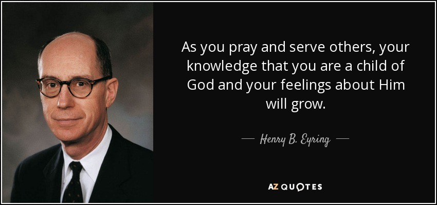 As you pray and serve others, your knowledge that you are a child of God and your feelings about Him will grow. - Henry B. Eyring