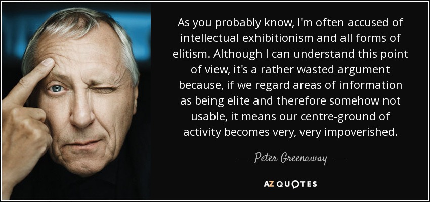 As you probably know, I'm often accused of intellectual exhibitionism and all forms of elitism. Although I can understand this point of view, it's a rather wasted argument because, if we regard areas of information as being elite and therefore somehow not usable, it means our centre-ground of activity becomes very, very impoverished. - Peter Greenaway