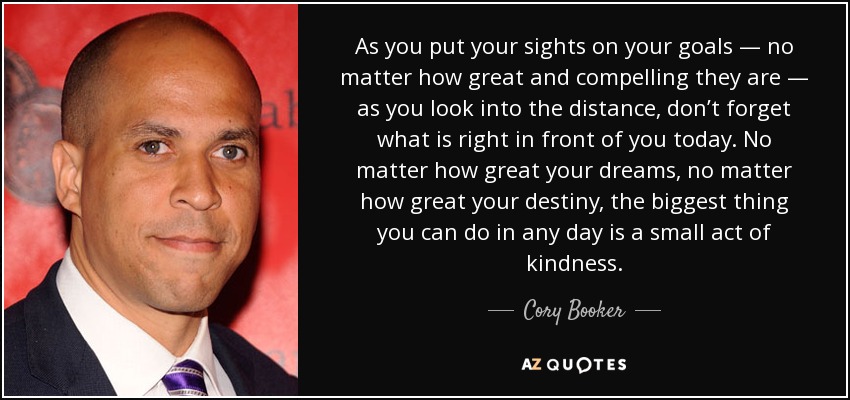 As you put your sights on your goals — no matter how great and compelling they are — as you look into the distance, don’t forget what is right in front of you today. No matter how great your dreams, no matter how great your destiny, the biggest thing you can do in any day is a small act of kindness. - Cory Booker