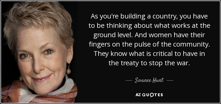 As you're building a country, you have to be thinking about what works at the ground level. And women have their fingers on the pulse of the community. They know what is critical to have in the treaty to stop the war. - Swanee Hunt