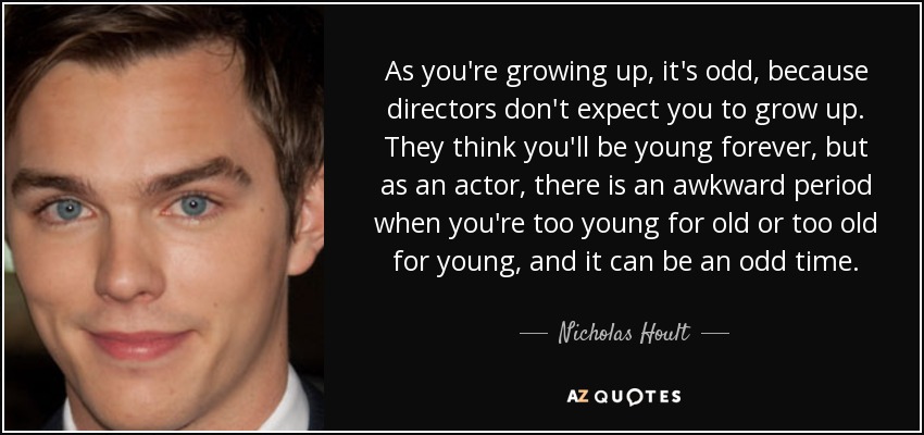 As you're growing up, it's odd, because directors don't expect you to grow up. They think you'll be young forever, but as an actor, there is an awkward period when you're too young for old or too old for young, and it can be an odd time. - Nicholas Hoult