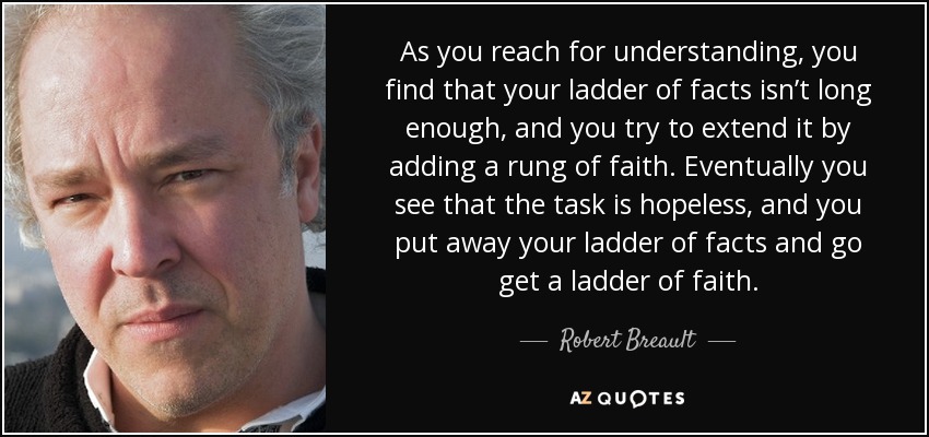 As you reach for understanding, you find that your ladder of facts isn’t long enough, and you try to extend it by adding a rung of faith. Eventually you see that the task is hopeless, and you put away your ladder of facts and go get a ladder of faith. - Robert Breault
