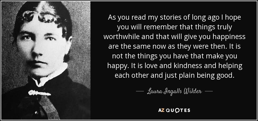 As you read my stories of long ago I hope you will remember that things truly worthwhile and that will give you happiness are the same now as they were then. It is not the things you have that make you happy. It is love and kindness and helping each other and just plain being good. - Laura Ingalls Wilder