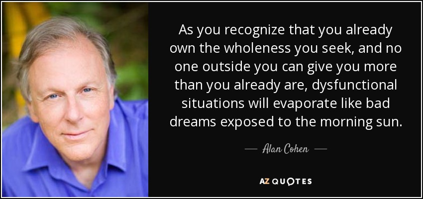 As you recognize that you already own the wholeness you seek, and no one outside you can give you more than you already are, dysfunctional situations will evaporate like bad dreams exposed to the morning sun. - Alan Cohen