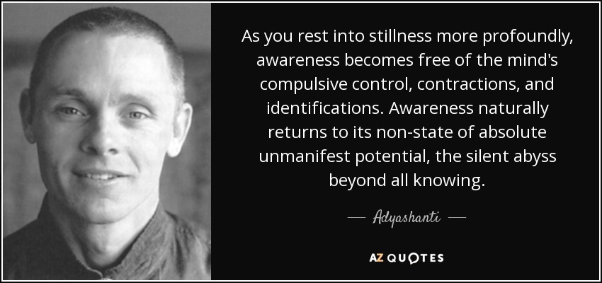 As you rest into stillness more profoundly, awareness becomes free of the mind's compulsive control, contractions, and identifications. Awareness naturally returns to its non-state of absolute unmanifest potential, the silent abyss beyond all knowing. - Adyashanti