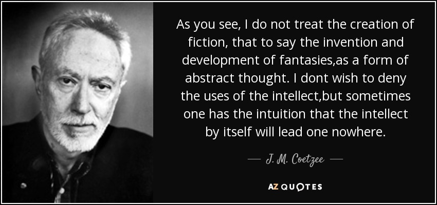 As you see, I do not treat the creation of fiction, that to say the invention and development of fantasies,as a form of abstract thought. I dont wish to deny the uses of the intellect,but sometimes one has the intuition that the intellect by itself will lead one nowhere. - J. M. Coetzee