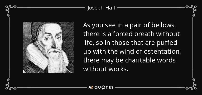 As you see in a pair of bellows, there is a forced breath without life, so in those that are puffed up with the wind of ostentation, there may be charitable words without works. - Joseph Hall