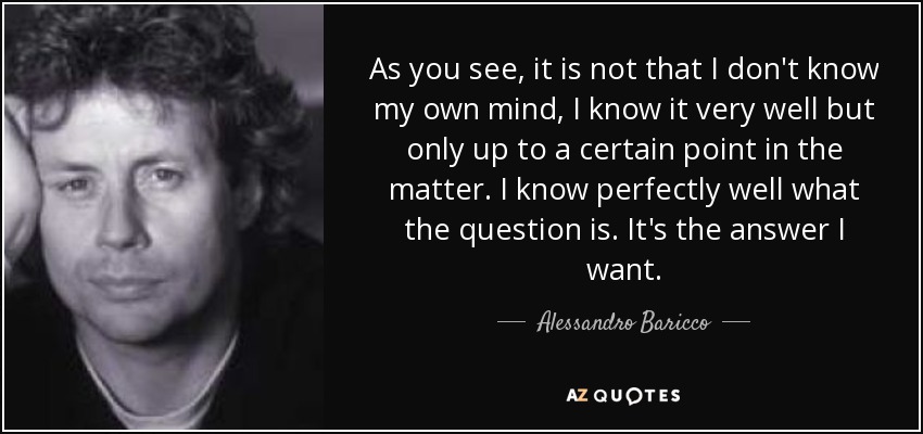 As you see, it is not that I don't know my own mind, I know it very well but only up to a certain point in the matter. I know perfectly well what the question is. It's the answer I want. - Alessandro Baricco