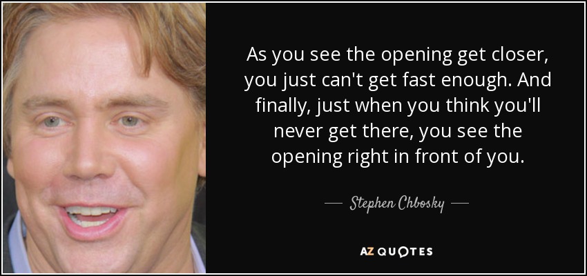 As you see the opening get closer, you just can't get fast enough. And finally, just when you think you'll never get there, you see the opening right in front of you. - Stephen Chbosky