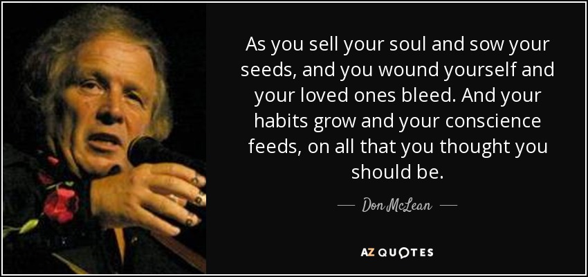 As you sell your soul and sow your seeds, and you wound yourself and your loved ones bleed. And your habits grow and your conscience feeds, on all that you thought you should be. - Don McLean