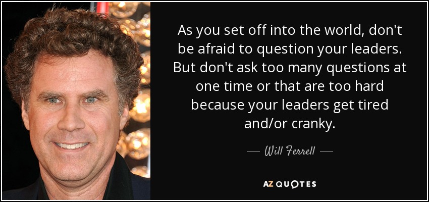As you set off into the world, don't be afraid to question your leaders. But don't ask too many questions at one time or that are too hard because your leaders get tired and/or cranky. - Will Ferrell