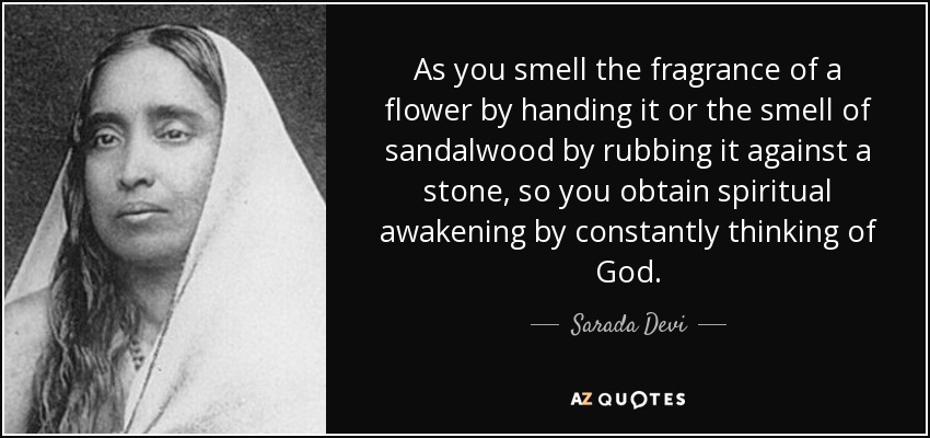 As you smell the fragrance of a flower by handing it or the smell of sandalwood by rubbing it against a stone, so you obtain spiritual awakening by constantly thinking of God. - Sarada Devi