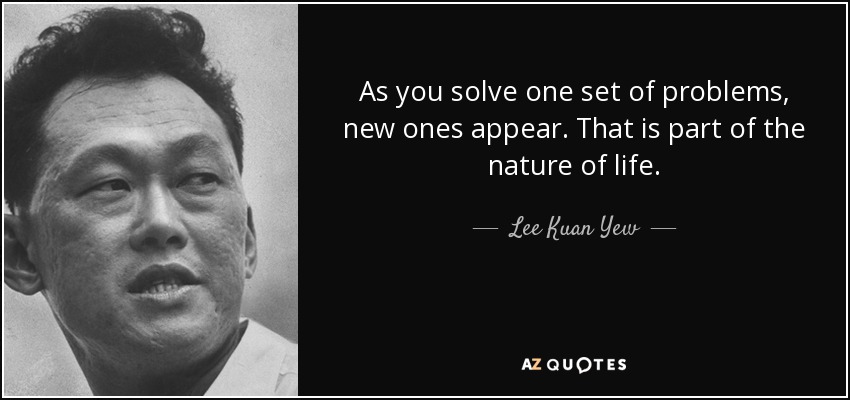 As you solve one set of problems, new ones appear. That is part of the nature of life. - Lee Kuan Yew