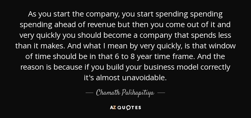 As you start the company, you start spending spending spending ahead of revenue but then you come out of it and very quickly you should become a company that spends less than it makes. And what I mean by very quickly, is that window of time should be in that 6 to 8 year time frame. And the reason is because if you build your business model correctly it's almost unavoidable. - Chamath Palihapitiya