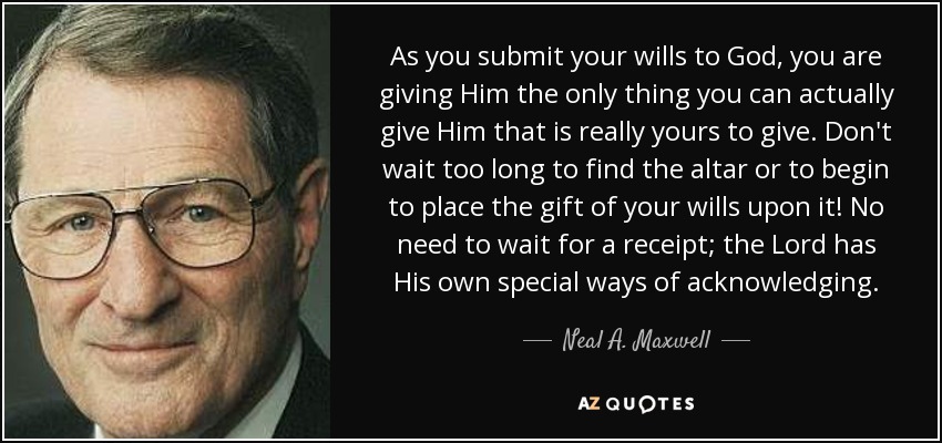 As you submit your wills to God, you are giving Him the only thing you can actually give Him that is really yours to give. Don't wait too long to find the altar or to begin to place the gift of your wills upon it! No need to wait for a receipt; the Lord has His own special ways of acknowledging. - Neal A. Maxwell