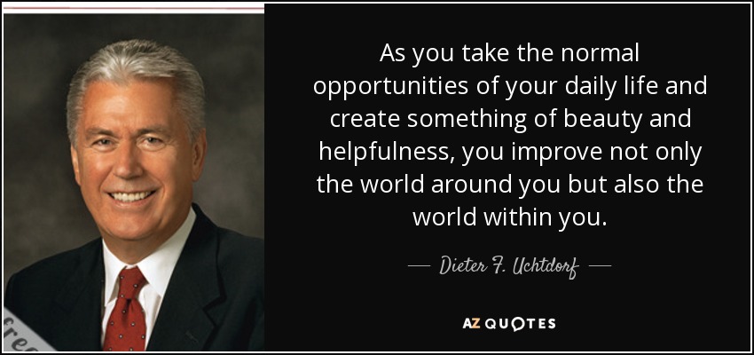 As you take the normal opportunities of your daily life and create something of beauty and helpfulness, you improve not only the world around you but also the world within you. - Dieter F. Uchtdorf