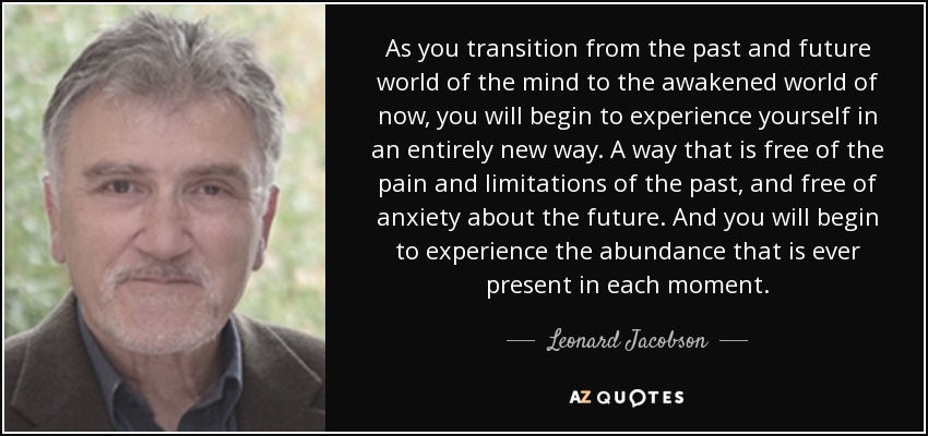As you transition from the past and future world of the mind to the awakened world of now, you will begin to experience yourself in an entirely new way. A way that is free of the pain and limitations of the past, and free of anxiety about the future. And you will begin to experience the abundance that is ever present in each moment. - Leonard Jacobson