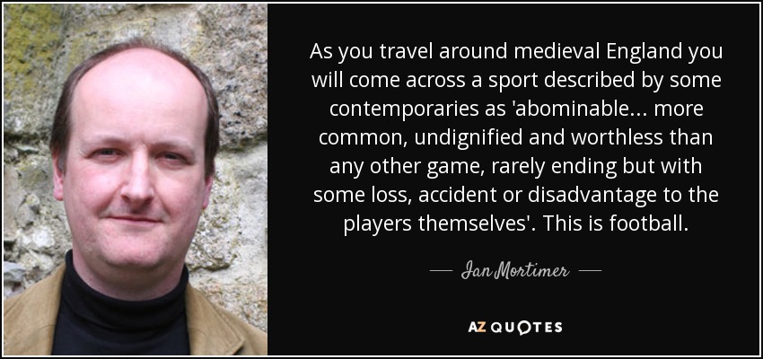 As you travel around medieval England you will come across a sport described by some contemporaries as 'abominable ... more common, undignified and worthless than any other game, rarely ending but with some loss, accident or disadvantage to the players themselves'. This is football. - Ian Mortimer