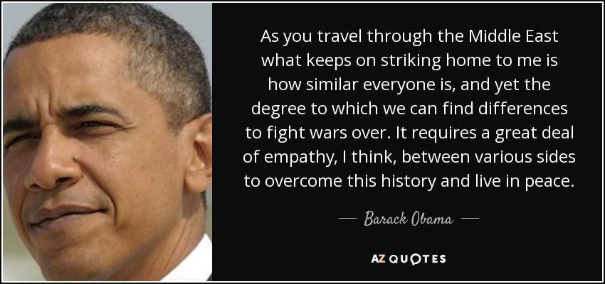 As you travel through the Middle East what keeps on striking home to me is how similar everyone is, and yet the degree to which we can find differences to fight wars over. It requires a great deal of empathy, I think, between various sides to overcome this history and live in peace. - Barack Obama