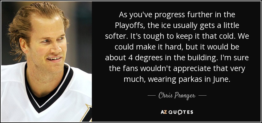 As you've progress further in the Playoffs, the ice usually gets a little softer. It's tough to keep it that cold. We could make it hard, but it would be about 4 degrees in the building. I'm sure the fans wouldn't appreciate that very much, wearing parkas in June. - Chris Pronger