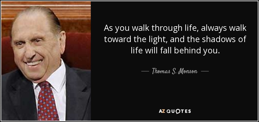 As you walk through life, always walk toward the light, and the shadows of life will fall behind you. - Thomas S. Monson