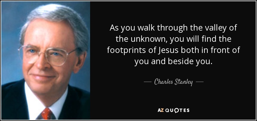 As you walk through the valley of the unknown, you will find the footprints of Jesus both in front of you and beside you. - Charles Stanley