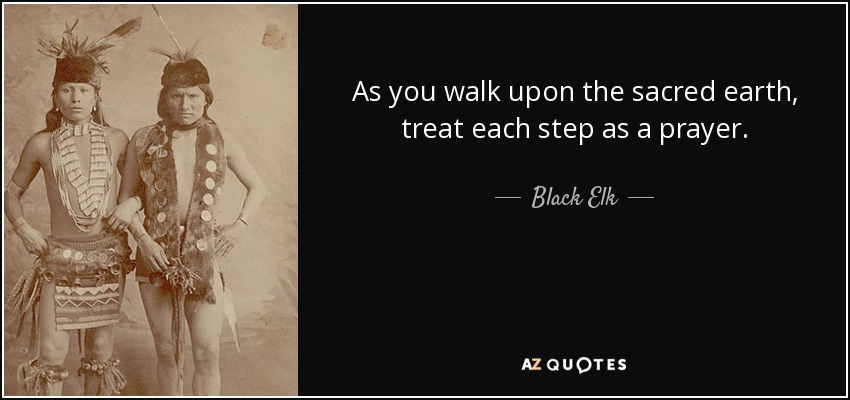 As you walk upon the sacred earth, treat each step as a prayer. - Black Elk