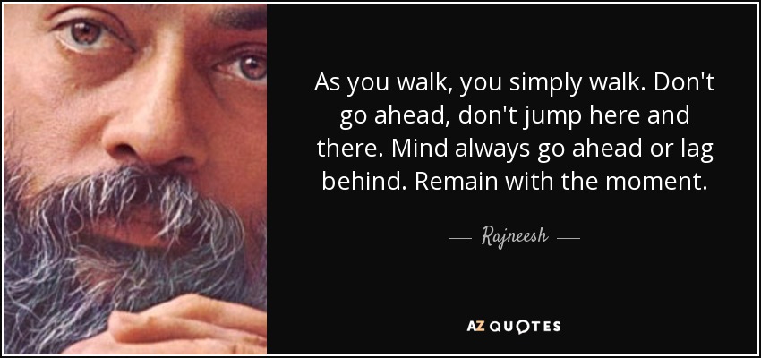 As you walk, you simply walk. Don't go ahead, don't jump here and there. Mind always go ahead or lag behind. Remain with the moment. - Rajneesh