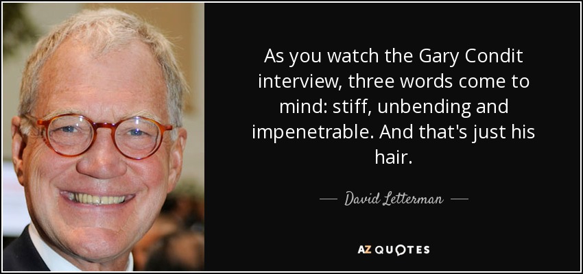 As you watch the Gary Condit interview, three words come to mind: stiff, unbending and impenetrable. And that's just his hair. - David Letterman