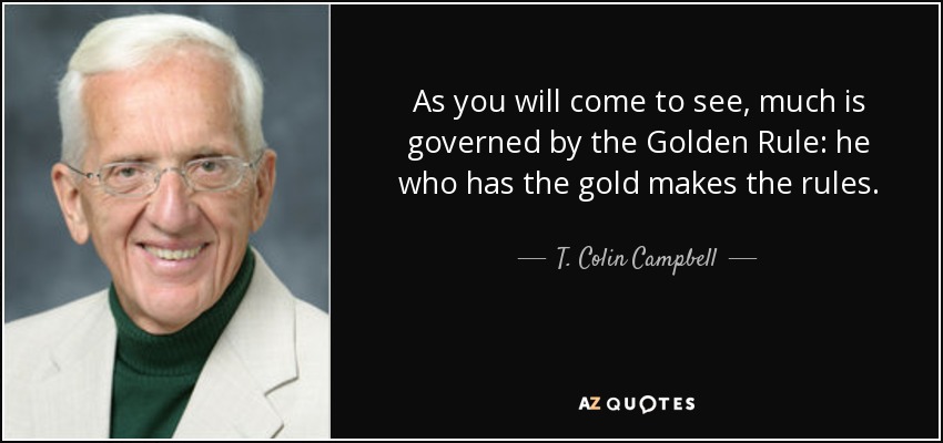 As you will come to see, much is governed by the Golden Rule: he who has the gold makes the rules. - T. Colin Campbell
