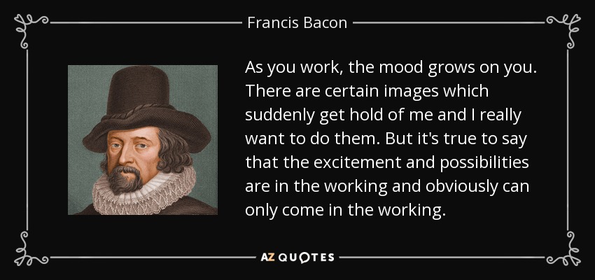 As you work, the mood grows on you. There are certain images which suddenly get hold of me and I really want to do them. But it's true to say that the excitement and possibilities are in the working and obviously can only come in the working. - Francis Bacon