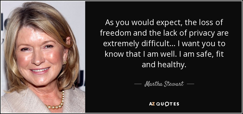As you would expect, the loss of freedom and the lack of privacy are extremely difficult... I want you to know that I am well. I am safe, fit and healthy. - Martha Stewart