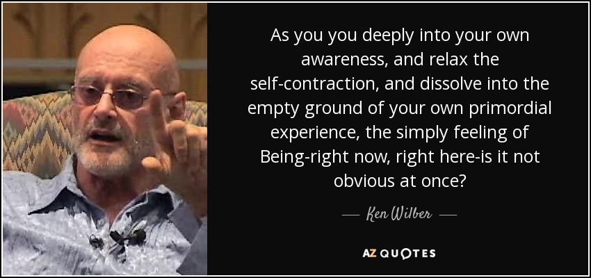 As you you deeply into your own awareness, and relax the self-contraction, and dissolve into the empty ground of your own primordial experience, the simply feeling of Being-right now, right here-is it not obvious at once? - Ken Wilber