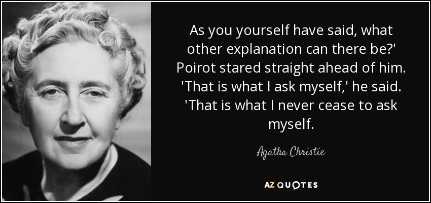 As you yourself have said, what other explanation can there be?' Poirot stared straight ahead of him. 'That is what I ask myself,' he said. 'That is what I never cease to ask myself. - Agatha Christie