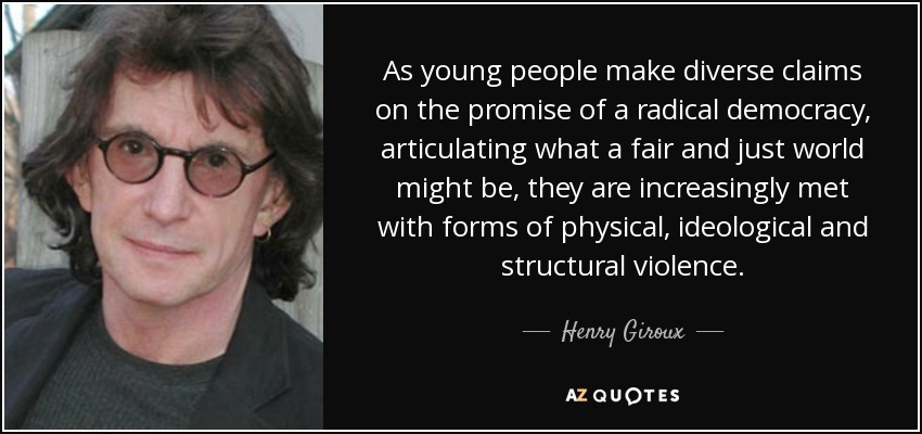 As young people make diverse claims on the promise of a radical democracy, articulating what a fair and just world might be, they are increasingly met with forms of physical, ideological and structural violence. - Henry Giroux
