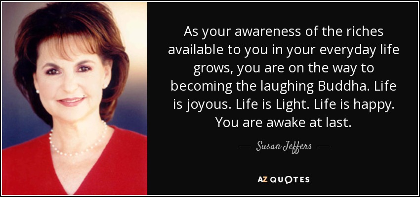 As your awareness of the riches available to you in your everyday life grows, you are on the way to becoming the laughing Buddha. Life is joyous. Life is Light. Life is happy. You are awake at last. - Susan Jeffers