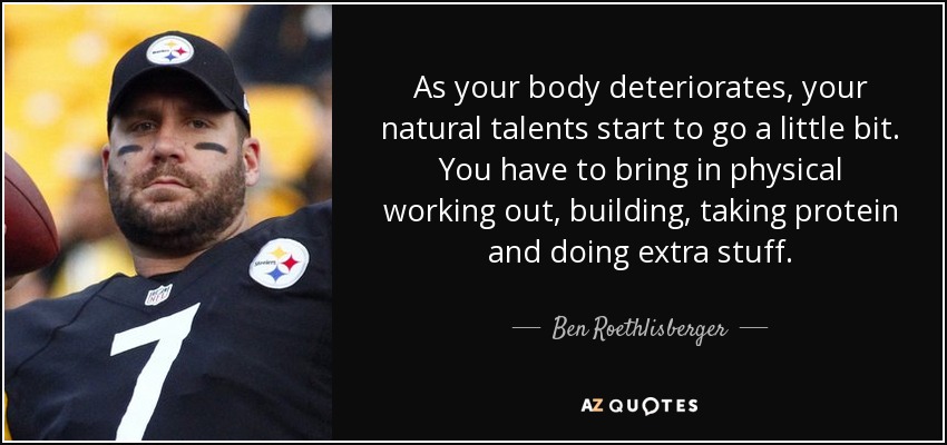 As your body deteriorates, your natural talents start to go a little bit. You have to bring in physical working out, building, taking protein and doing extra stuff. - Ben Roethlisberger