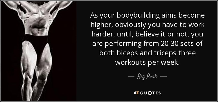 As your bodybuilding aims become higher, obviously you have to work harder, until, believe it or not, you are performing from 20-30 sets of both biceps and triceps three workouts per week. - Reg Park