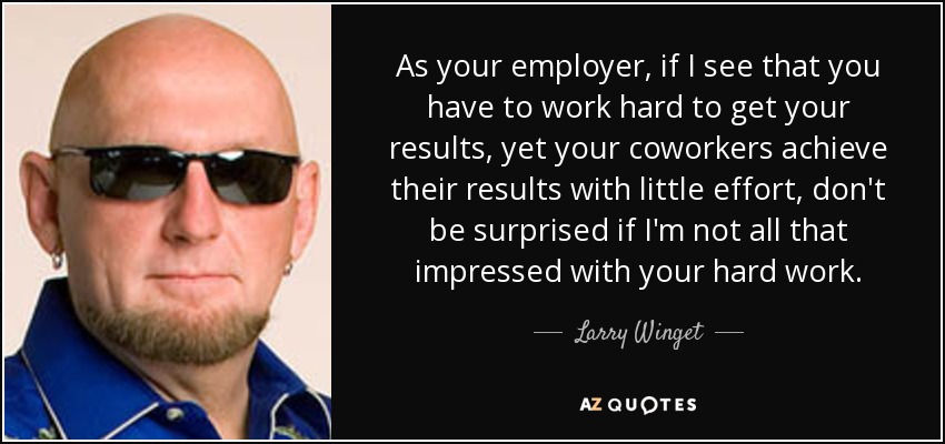 As your employer, if I see that you have to work hard to get your results, yet your coworkers achieve their results with little effort, don't be surprised if I'm not all that impressed with your hard work. - Larry Winget