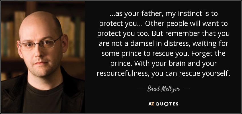 ...as your father, my instinct is to protect you ... Other people will want to protect you too. But remember that you are not a damsel in distress, waiting for some prince to rescue you. Forget the prince. With your brain and your resourcefulness, you can rescue yourself. - Brad Meltzer
